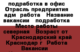 подработка в офис › Отрасль предприятия ­ адм. работа › Название вакансии ­ подработка › Место работы ­ северная › Возраст от ­ 18 - Краснодарский край, Краснодар г. Работа » Вакансии   . Краснодарский край,Краснодар г.